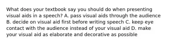 What does your textbook say you should do when presenting visual aids in a speech? A. pass visual aids through the audience B. decide on visual aid first before writing speech C. keep eye contact with the audience instead of your visual aid D. make your visual aid as elaborate and decorative as possible