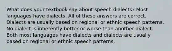 What does your textbook say about speech dialects? Most languages have dialects. All of these answers are correct. Dialects are usually based on regional or ethnic speech patterns. No dialect is inherently better or worse than another dialect. Both most languages have dialects and dialects are usually based on regional or ethnic speech patterns.