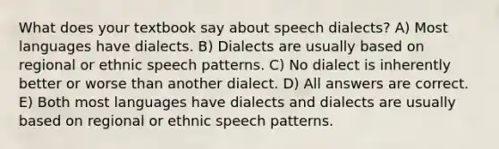 What does your textbook say about speech dialects? A) Most languages have dialects. B) Dialects are usually based on regional or ethnic speech patterns. C) No dialect is inherently better or worse than another dialect. D) All answers are correct. E) Both most languages have dialects and dialects are usually based on regional or ethnic speech patterns.