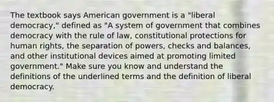 The textbook says American government is a "liberal democracy," defined as "A system of government that combines democracy with the rule of law, constitutional protections for human rights, the separation of powers, checks and balances, and other institutional devices aimed at promoting limited government." Make sure you know and understand the definitions of the underlined terms and the definition of liberal democracy.