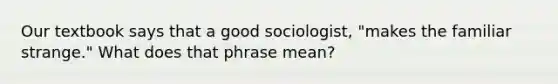 Our textbook says that a good sociologist, "makes the familiar strange." What does that phrase mean?