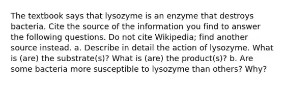 The textbook says that lysozyme is an enzyme that destroys bacteria. Cite the source of the information you find to answer the following questions. Do not cite Wikipedia; find another source instead. a. Describe in detail the action of lysozyme. What is (are) the substrate(s)? What is (are) the product(s)? b. Are some bacteria more susceptible to lysozyme than others? Why?