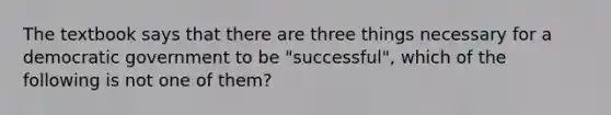 The textbook says that there are three things necessary for a democratic government to be "successful", which of the following is not one of them?