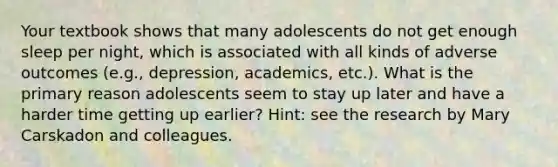 Your textbook shows that many adolescents do not get enough sleep per night, which is associated with all kinds of adverse outcomes (e.g., depression, academics, etc.). What is the primary reason adolescents seem to stay up later and have a harder time getting up earlier? Hint: see the research by Mary Carskadon and colleagues.