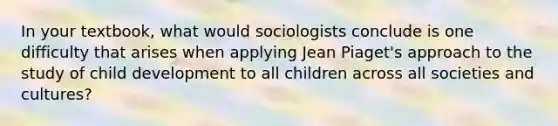 In your textbook, what would sociologists conclude is one difficulty that arises when applying Jean Piaget's approach to the study of child development to all children across all societies and cultures?