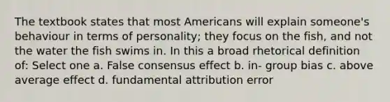 The textbook states that most Americans will explain someone's behaviour in terms of personality; they focus on the fish, and not the water the fish swims in. In this a broad rhetorical definition of: Select one a. False consensus effect b. in- group bias c. above average effect d. fundamental attribution error