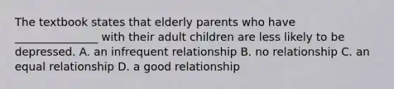 The textbook states that elderly parents who have _______________ with their adult children are less likely to be depressed. A. an infrequent relationship B. no relationship C. an equal relationship D. a good relationship