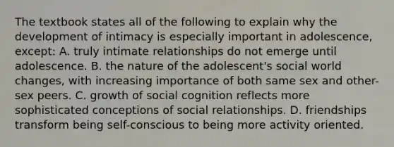 The textbook states all of the following to explain why the development of intimacy is especially important in adolescence, except: A. truly intimate relationships do not emerge until adolescence. B. the nature of the adolescent's social world changes, with increasing importance of both same sex and other-sex peers. C. growth of social cognition reflects more sophisticated conceptions of social relationships. D. friendships transform being self-conscious to being more activity oriented.