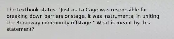 The textbook states: "Just as La Cage was responsible for breaking down barriers onstage, it was instrumental in uniting the Broadway community offstage." What is meant by this statement?