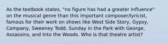 As the textbook states, "no figure has had a greater influence" on the musical genre than this important composer/lyricist, famous for their work on shows like West Side Story, Gypsy, Company, Sweeney Todd, Sunday in the Park with George, Assassins, and Into the Woods. Who is that theatre artist?