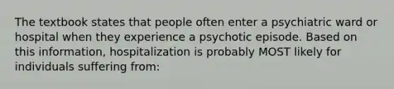 The textbook states that people often enter a psychiatric ward or hospital when they experience a psychotic episode. Based on this information, hospitalization is probably MOST likely for individuals suffering from: