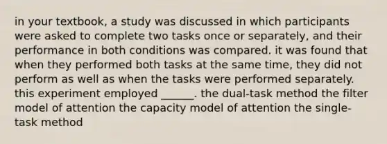 in your textbook, a study was discussed in which participants were asked to complete two tasks once or separately, and their performance in both conditions was compared. it was found that when they performed both tasks at the same time, they did not perform as well as when the tasks were performed separately. this experiment employed ______. the dual-task method the filter model of attention the capacity model of attention the single-task method