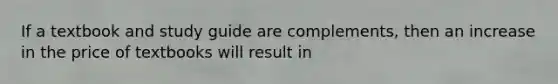 If a textbook and study guide are complements, then an increase in the price of textbooks will result in