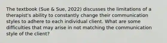 The textbook (Sue & Sue, 2022) discusses the limitations of a therapist's ability to constantly change their communication styles to adhere to each individual client. What are some difficulties that may arise in not matching the communication style of the client?