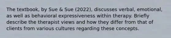 The textbook, by Sue & Sue (2022), discusses verbal, emotional, as well as behavioral expressiveness within therapy. Briefly describe the therapist views and how they differ from that of clients from various cultures regarding these concepts.