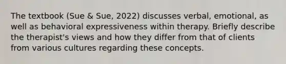 The textbook (Sue & Sue, 2022) discusses verbal, emotional, as well as behavioral expressiveness within therapy. Briefly describe the therapist's views and how they differ from that of clients from various cultures regarding these concepts.