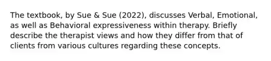 The textbook, by Sue & Sue (2022), discusses Verbal, Emotional, as well as Behavioral expressiveness within therapy. Briefly describe the therapist views and how they differ from that of clients from various cultures regarding these concepts.