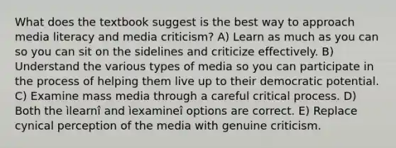 What does the textbook suggest is the best way to approach media literacy and media criticism? A) Learn as much as you can so you can sit on the sidelines and criticize effectively. B) Understand the various types of media so you can participate in the process of helping them live up to their democratic potential. C) Examine mass media through a careful critical process. D) Both the ìlearnî and ìexamineî options are correct. E) Replace cynical perception of the media with genuine criticism.