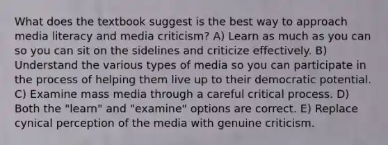 What does the textbook suggest is the best way to approach media literacy and media criticism? A) Learn as much as you can so you can sit on the sidelines and criticize effectively. B) Understand the various types of media so you can participate in the process of helping them live up to their democratic potential. C) Examine mass media through a careful critical process. D) Both the "learn" and "examine" options are correct. E) Replace cynical perception of the media with genuine criticism.