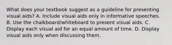 What does your textbook suggest as a guideline for presenting visual aids? A. Include visual aids only in informative speeches. B. Use the chalkboard/whiteboard to present visual aids. C. Display each visual aid for an equal amount of time. D. Display visual aids only when discussing them.