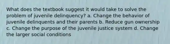 What does the textbook suggest it would take to solve the problem of juvenile delinquency? a. Change the behavior of juvenile delinquents and their parents b. Reduce gun ownership c. Change the purpose of the juvenile justice system d. Change the larger social conditions