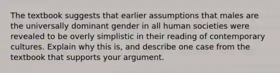 The textbook suggests that earlier assumptions that males are the universally dominant gender in all human societies were revealed to be overly simplistic in their reading of contemporary cultures. Explain why this is, and describe one case from the textbook that supports your argument.