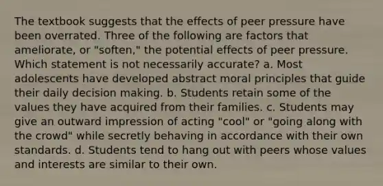 The textbook suggests that the effects of peer pressure have been overrated. Three of the following are factors that ameliorate, or "soften," the potential effects of peer pressure. Which statement is not necessarily accurate? a. Most adolescents have developed abstract moral principles that guide their daily <a href='https://www.questionai.com/knowledge/kuI1pP196d-decision-making' class='anchor-knowledge'>decision making</a>. b. Students retain some of the values they have acquired from their families. c. Students may give an outward impression of acting "cool" or "going along with the crowd" while secretly behaving in accordance with their own standards. d. Students tend to hang out with peers whose values and interests are similar to their own.