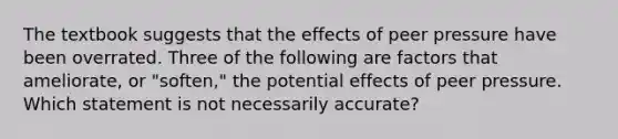 The textbook suggests that the effects of peer pressure have been overrated. Three of the following are factors that ameliorate, or "soften," the potential effects of peer pressure. Which statement is not necessarily accurate?