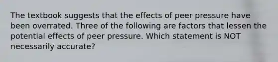 The textbook suggests that the effects of peer pressure have been overrated. Three of the following are factors that lessen the potential effects of peer pressure. Which statement is NOT necessarily accurate?