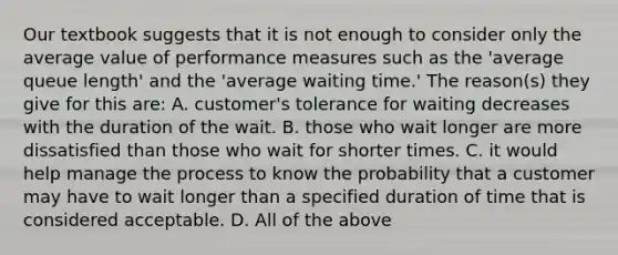 Our textbook suggests that it is not enough to consider only the average value of performance measures such as the 'average queue length' and the 'average waiting time.' The reason(s) they give for this are: A. customer's tolerance for waiting decreases with the duration of the wait. B. those who wait longer are more dissatisfied than those who wait for shorter times. C. it would help manage the process to know the probability that a customer may have to wait longer than a specified duration of time that is considered acceptable. D. All of the above