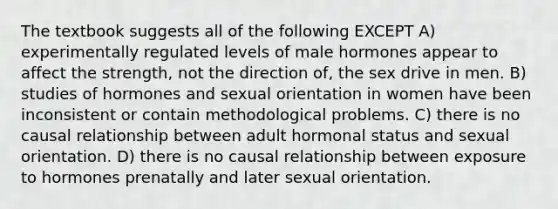 The textbook suggests all of the following EXCEPT A) experimentally regulated levels of male hormones appear to affect the strength, not the direction of, the sex drive in men. B) studies of hormones and sexual orientation in women have been inconsistent or contain methodological problems. C) there is no causal relationship between adult hormonal status and sexual orientation. D) there is no causal relationship between exposure to hormones prenatally and later sexual orientation.