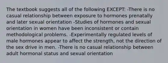 The textbook suggests all of the following EXCEPT: -There is no casual relationship between exposure to hormones prenatally and later sexual orientation -Studies of hormones and sexual orientation in women have been inconsistent or contain methodological problems. -Experimentally regulated levels of male hormones appear to affect the strength, not the direction of the sex drive in men. -There is no casual relationship between adult hormonal status and sexual orientation