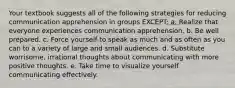 Your textbook suggests all of the following strategies for reducing communication apprehension in groups EXCEPT: a. Realize that everyone experiences communication apprehension. b. Be well prepared. c. Force yourself to speak as much and as often as you can to a variety of large and small audiences. d. Substitute worrisome, irrational thoughts about communicating with more positive thoughts. e. Take time to visualize yourself communicating effectively.