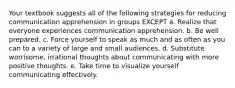 Your textbook suggests all of the following strategies for reducing communication apprehension in groups EXCEPT a. Realize that everyone experiences communication apprehension. b. Be well prepared. c. Force yourself to speak as much and as often as you can to a variety of large and small audiences. d. Substitute worrisome, irrational thoughts about communicating with more positive thoughts. e. Take time to visualize yourself communicating effectively.