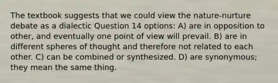 The textbook suggests that we could view the nature-nurture debate as a dialectic Question 14 options: A) are in opposition to other, and eventually one point of view will prevail. B) are in different spheres of thought and therefore not related to each other. C) can be combined or synthesized. D) are synonymous; they mean the same thing.