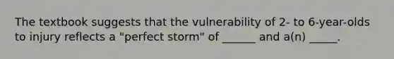 The textbook suggests that the vulnerability of 2- to 6-year-olds to injury reflects a "perfect storm" of ______ and a(n) _____.