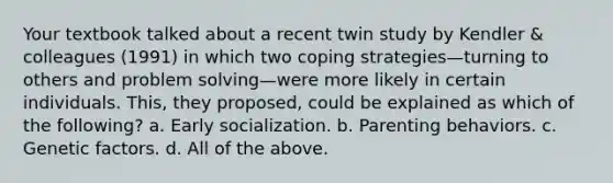 Your textbook talked about a recent twin study by Kendler & colleagues (1991) in which two coping strategies—turning to others and problem solving—were more likely in certain individuals. This, they proposed, could be explained as which of the following? a. Early socialization. b. Parenting behaviors. c. Genetic factors. d. All of the above.