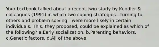 Your textbook talked about a recent twin study by Kendler & colleagues (1991) in which two coping strategies—turning to others and problem solving—were more likely in certain individuals. This, they proposed, could be explained as which of the following? a.Early socialization. b.Parenting behaviors. c.Genetic factors. d.All of the above.