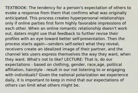 TEXTBOOK: The tendency for a person's expectation of others to evoke a response from them that confirms what was originally anticipated. This process creates hyperpersonal relationships only if online parties first form highly favorable impressions of each other. When an online romantic relationship doesn't work out, daters might use that feedback to further revise their profiles with an eye toward better self-presentation. Then the process starts again—senders self-select what they reveal, receivers create an idealized image of their partner, and the channel lets users express themselves the way they want, when they want. What's not to like? LECTURE: That is, do our expectations - based on clothing, gender, race,age, political affiliation, hairstyle - result in our not listening to or engaging with individuals? Given the national polarization we experience daily, it is important to keep in mind that our expectations of others can limit what others might be.