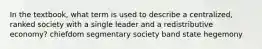 In the textbook, what term is used to describe a centralized, ranked society with a single leader and a redistributive economy? chiefdom segmentary society band state hegemony