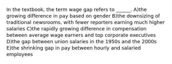 In the textbook, the term wage gap refers to ______. A)the growing difference in pay based on gender B)the downsizing of traditional newsrooms, with fewer reporters earning much higher salaries C)the rapidly growing difference in compensation between average wage earners and top corporate executives D)the gap between union salaries in the 1950s and the 2000s E)the shrinking gap in pay between hourly and salaried employees