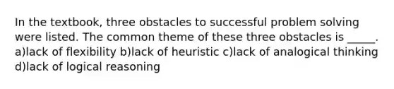 In the textbook, three obstacles to successful problem solving were listed. The common theme of these three obstacles is _____. a)lack of flexibility b)lack of heuristic c)lack of analogical thinking d)lack of logical reasoning