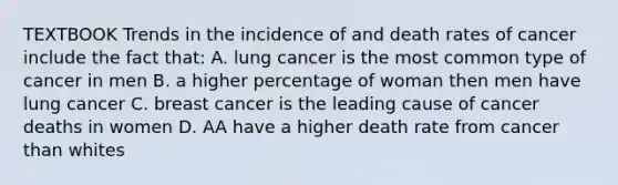 TEXTBOOK Trends in the incidence of and death rates of cancer include the fact that: A. lung cancer is the most common type of cancer in men B. a higher percentage of woman then men have lung cancer C. breast cancer is the leading cause of cancer deaths in women D. AA have a higher death rate from cancer than whites