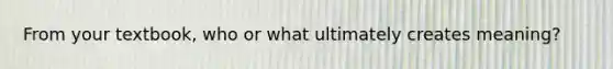 From your textbook, who or what ultimately creates meaning?