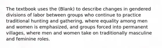 The textbook uses the (Blank) to describe changes in gendered divisions of labor between groups who continue to practice traditional hunting and gathering, where equality among men and women is emphasized, and groups forced into permanent villages, where men and women take on traditionally masculine and feminine roles.