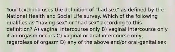 Your textbook uses the definition of "had sex" as defined by the National Health and Social Life survey. Which of the following qualifies as "having sex" or "had sex" according to this definition? A) vaginal intercourse only B) vaginal intercourse only if an orgasm occurs C) vaginal or anal intercourse only, regardless of orgasm D) any of the above and/or oral-genital sex