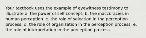 Your textbook uses the example of eyewitness testimony to illustrate a. the power of self-concept. b. the inaccuracies in human perception. c. the role of selection in the perception process. d. the role of organization in the perception process. e. the role of interpretation in the perception process.