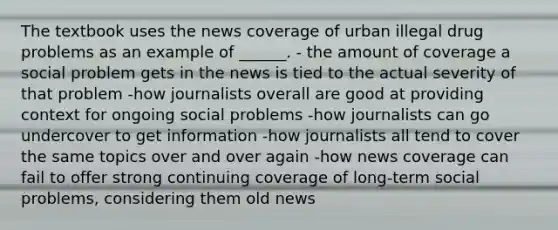 The textbook uses the news coverage of urban illegal drug problems as an example of ______. - the amount of coverage a social problem gets in the news is tied to the actual severity of that problem -how journalists overall are good at providing context for ongoing social problems -how journalists can go undercover to get information -how journalists all tend to cover the same topics over and over again -how news coverage can fail to offer strong continuing coverage of long-term social problems, considering them old news