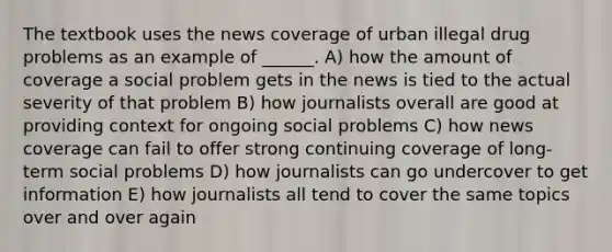 The textbook uses the news coverage of urban illegal drug problems as an example of ______. A) how the amount of coverage a social problem gets in the news is tied to the actual severity of that problem B) how journalists overall are good at providing context for ongoing social problems C) how news coverage can fail to offer strong continuing coverage of long-term social problems D) how journalists can go undercover to get information E) how journalists all tend to cover the same topics over and over again