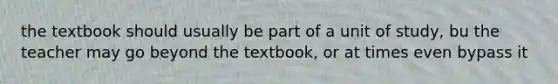 the textbook should usually be part of a unit of study, bu the teacher may go beyond the textbook, or at times even bypass it